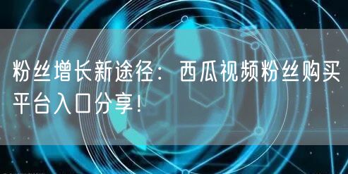 粉丝增长新途径:西瓜视频粉丝购买平台入口分享!