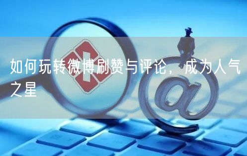 如何玩转微博刷赞与评论，成为人气之星
