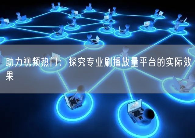 助力视频热门:探究专业刷播放量平台的实际效果
