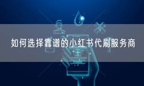 如何选择靠谱的小红书代刷服务商
