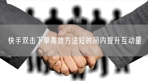快手双击下单高效方法短时间内提升互动量