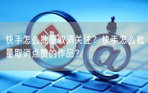 快手怎么批量取消关注？快手怎么批量取消点赞的作品？