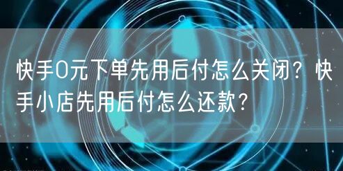 快手0元下单先用后付怎么关闭？快手小店先用后付怎么还款？