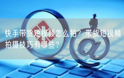 快手带货短视频怎么拍?带货短视频拍摄技巧有哪些?