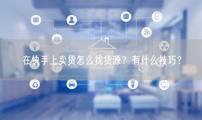 在快手上卖货怎么找货源?有什么技巧?